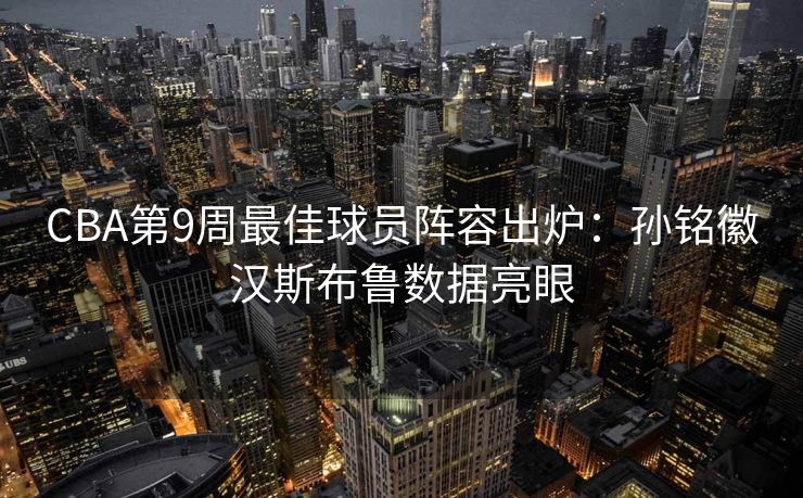 CBA第9周最佳球员阵容出炉：孙铭徽汉斯布鲁数据亮眼