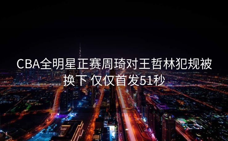 CBA全明星正赛周琦对王哲林犯规被换下 仅仅首发51秒