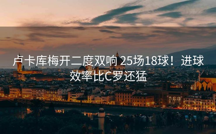 卢卡库梅开二度双响 25场18球！进球效率比C罗还猛