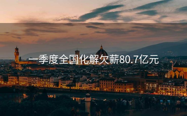 一季度全国化解欠薪80.7亿元