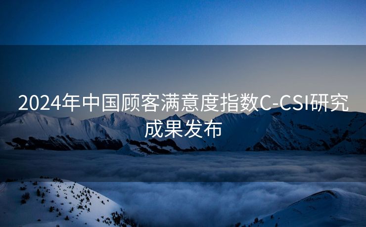 2024年中国顾客满意度指数C-CSI研究成果发布