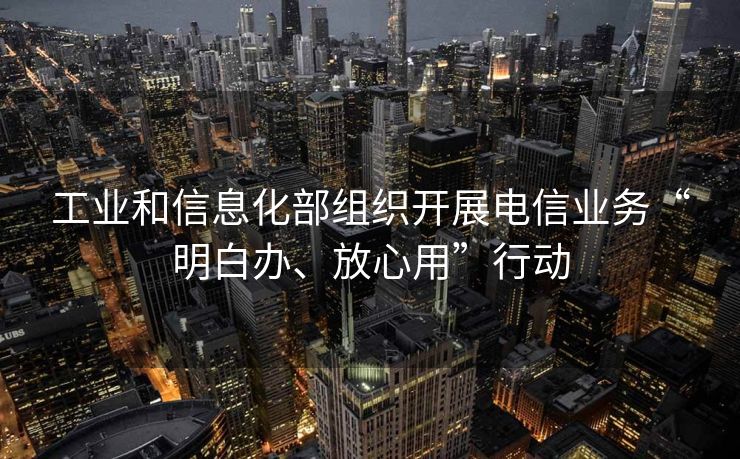 工业和信息化部组织开展电信业务“明白办、放心用”行动