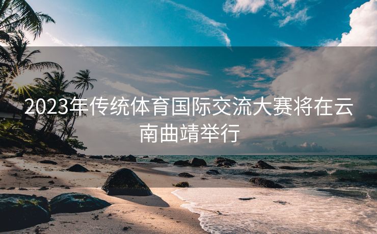 2023年传统体育国际交流大赛将在云南曲靖举行