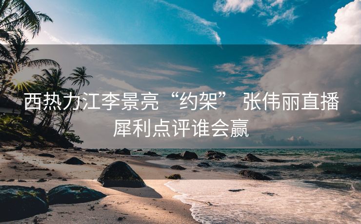 西热力江李景亮“约架” 张伟丽直播犀利点评谁会赢