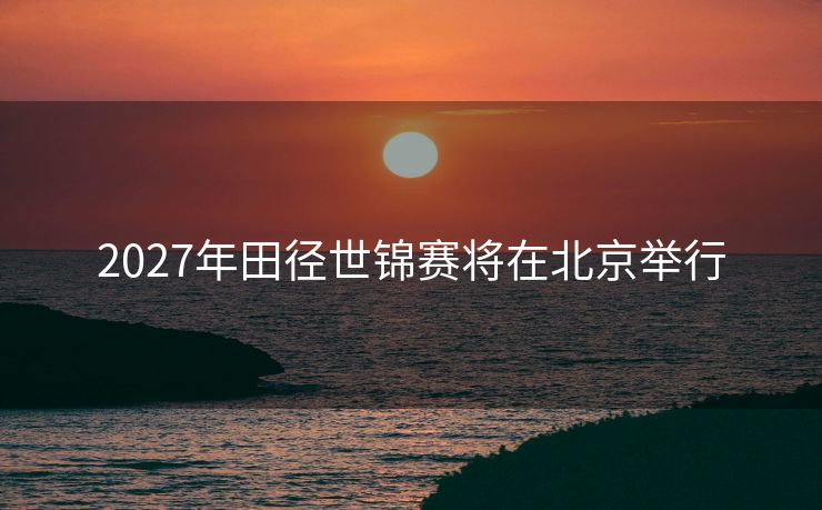2027年田径世锦赛将在北京举行