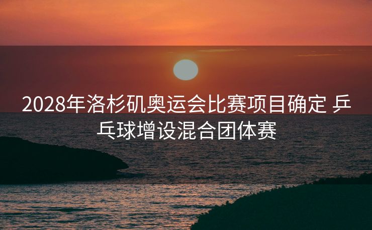 2028年洛杉矶奥运会比赛项目确定 乒乓球增设混合团体赛