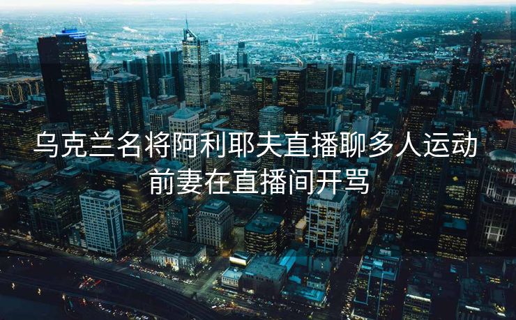 乌克兰名将阿利耶夫直播聊多人运动 前妻在直播间开骂