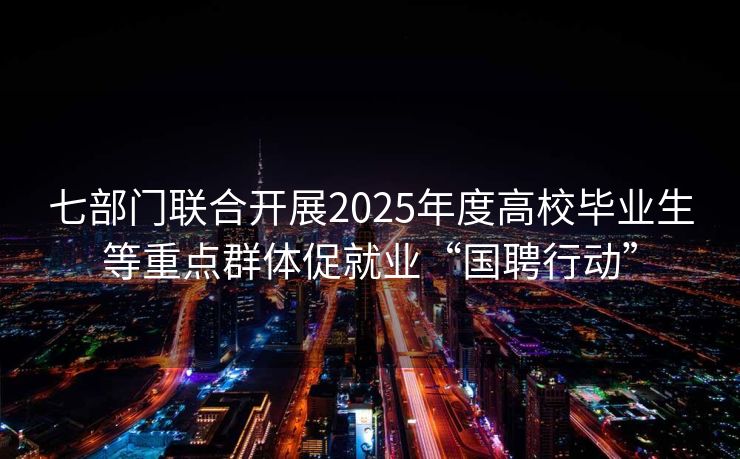 七部门联合开展2025年度高校毕业生等重点群体促就业“国聘行动”
