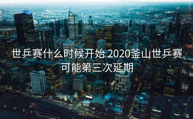 世乒赛什么时候开始 2020釜山世乒赛可能第三次延期