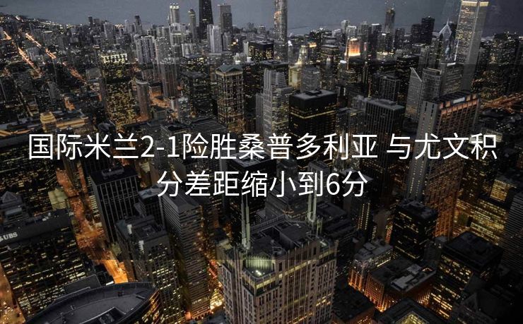 国际米兰2-1险胜桑普多利亚 与尤文积分差距缩小到6分