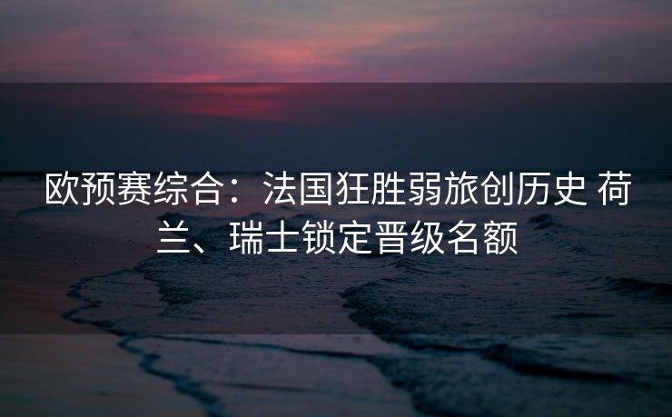欧预赛综合：法国狂胜弱旅创历史 荷兰、瑞士锁定晋级名额