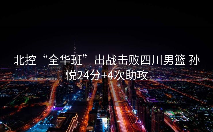 北控“全华班”出战击败四川男篮 孙悦24分+4次助攻