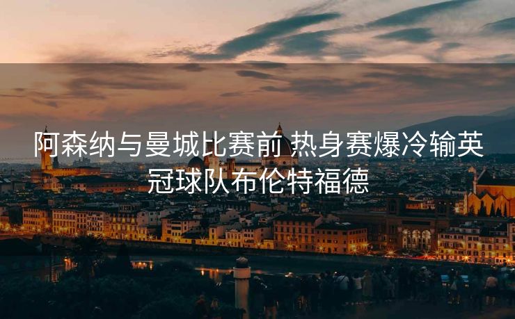 阿森纳与曼城比赛前 热身赛爆冷输英冠球队布伦特福德