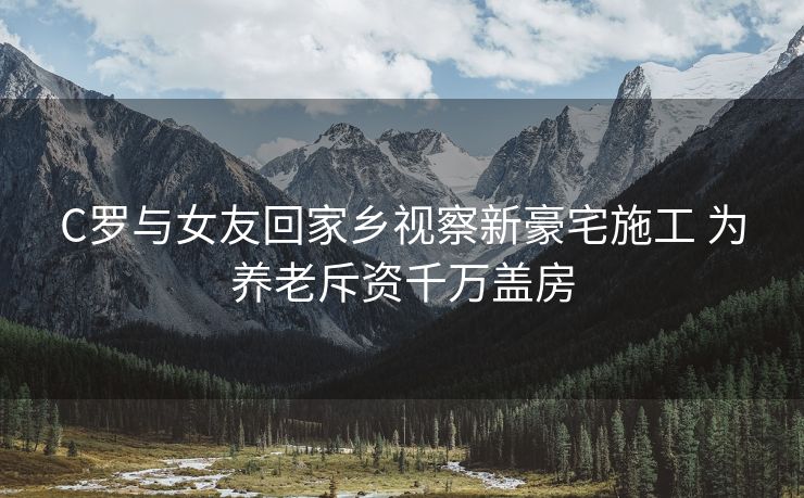 C罗与女友回家乡视察新豪宅施工 为养老斥资千万盖房