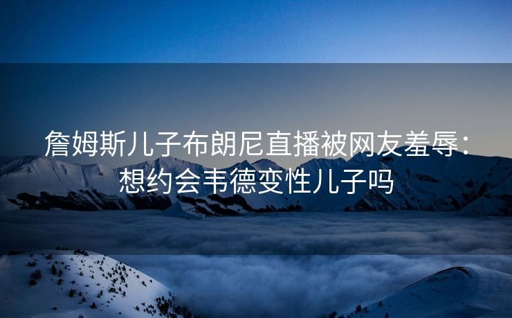 詹姆斯儿子布朗尼直播被网友羞辱：想约会韦德变性儿子吗