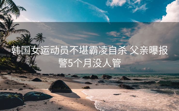 韩国女运动员不堪霸凌自杀 父亲曝报警5个月没人管