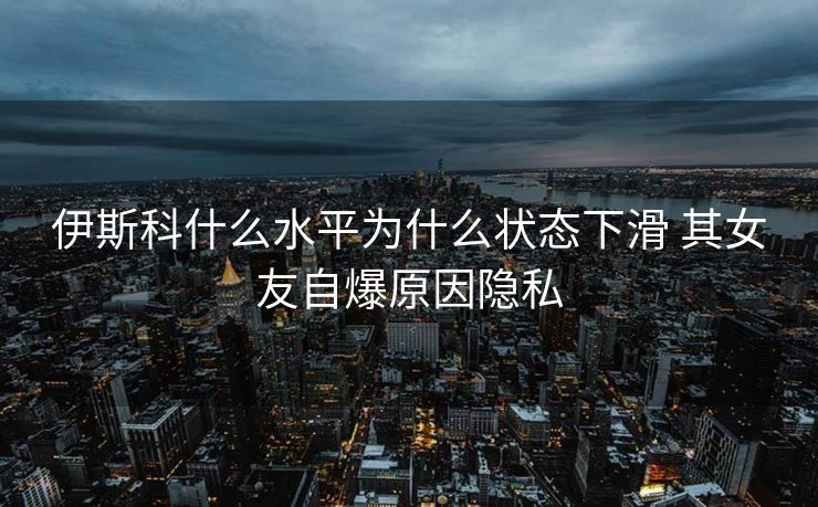 伊斯科什么水平为什么状态下滑 其女友自爆原因隐私