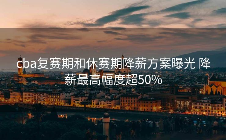cba复赛期和休赛期降薪方案曝光 降薪最高幅度超50%