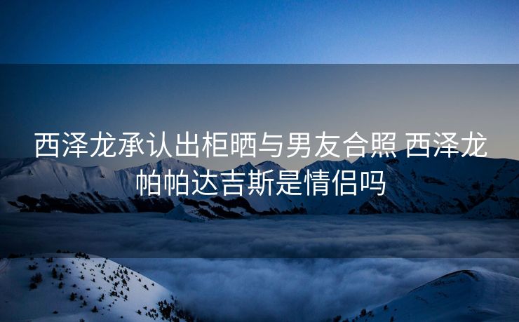 西泽龙承认出柜晒与男友合照 西泽龙帕帕达吉斯是情侣吗