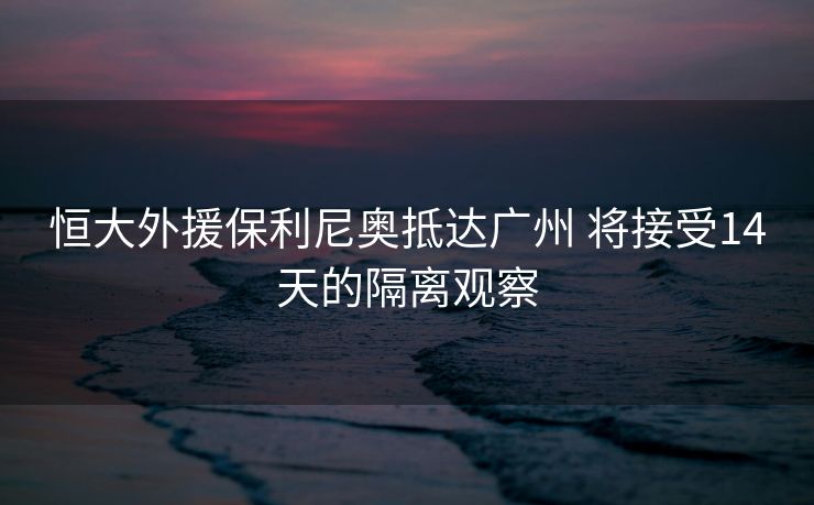 恒大外援保利尼奥抵达广州 将接受14天的隔离观察