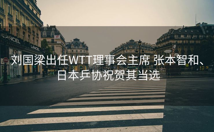 刘国梁出任WTT理事会主席 张本智和、日本乒协祝贺其当选