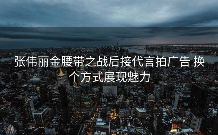 张伟丽金腰带之战后接代言拍广告 换个方式展现魅力