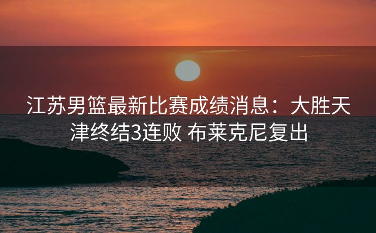 江苏男篮最新比赛成绩消息：大胜天津终结3连败 布莱克尼复出