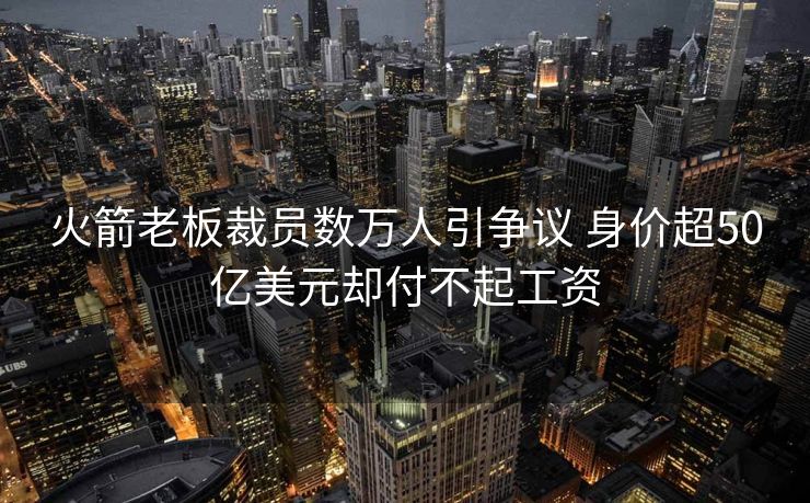 火箭老板裁员数万人引争议 身价超50亿美元却付不起工资