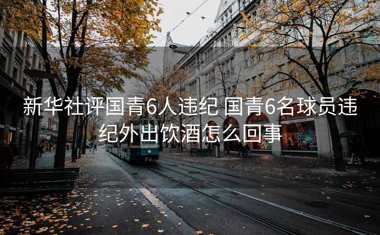 新华社评国青6人违纪 国青6名球员违纪外出饮酒怎么回事