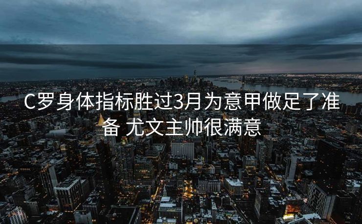 C罗身体指标胜过3月为意甲做足了准备 尤文主帅很满意