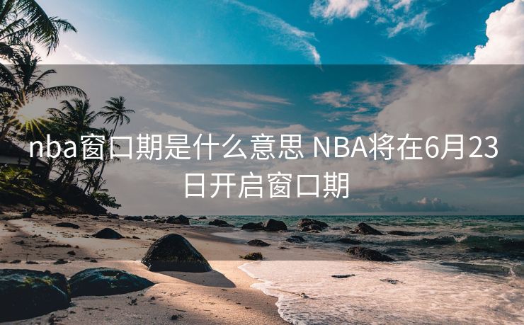 nba窗口期是什么意思 NBA将在6月23日开启窗口期