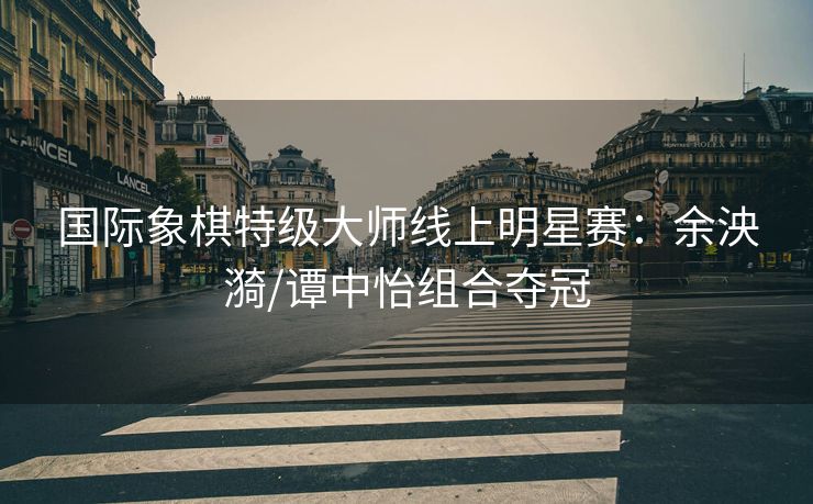 国际象棋特级大师线上明星赛：余泱漪/谭中怡组合夺冠