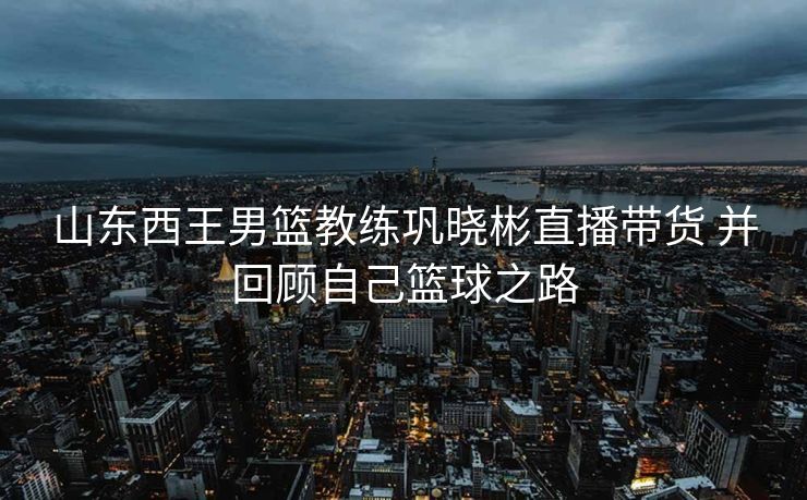 山东西王男篮教练巩晓彬直播带货 并回顾自己篮球之路