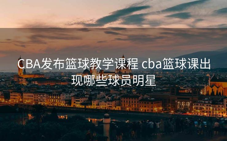 CBA发布篮球教学课程 cba篮球课出现哪些球员明星