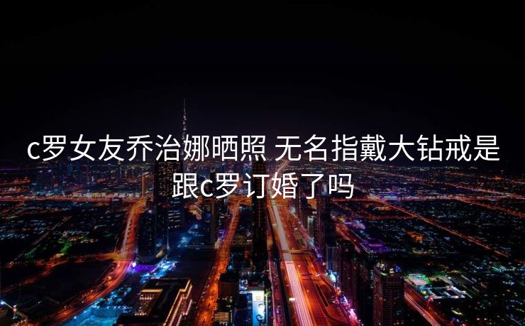 c罗女友乔治娜晒照 无名指戴大钻戒是跟c罗订婚了吗