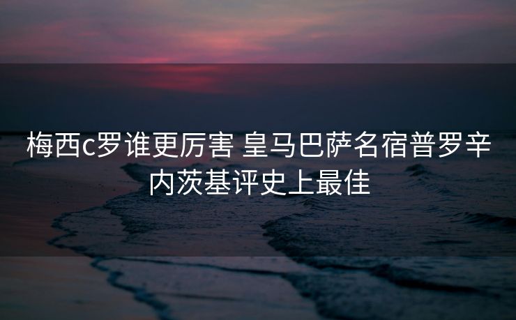 梅西c罗谁更厉害 皇马巴萨名宿普罗辛内茨基评史上最佳