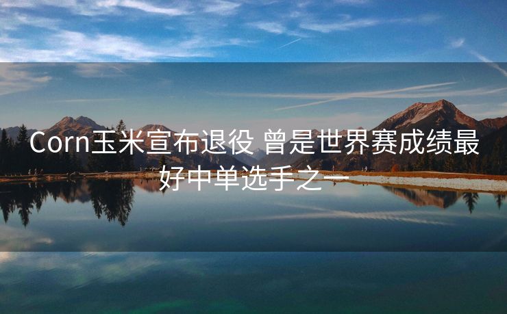 Corn玉米宣布退役 曾是世界赛成绩最好中单选手之一