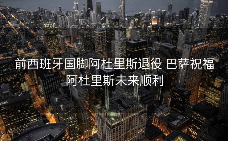 前西班牙国脚阿杜里斯退役 巴萨祝福阿杜里斯未来顺利