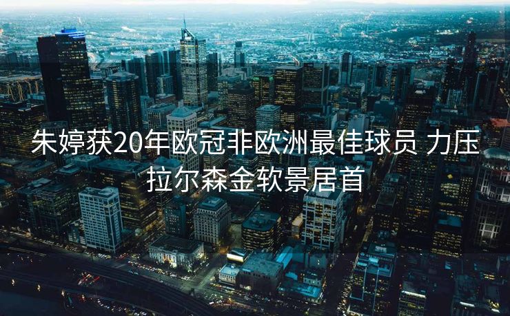 朱婷获20年欧冠非欧洲最佳球员 力压拉尔森金软景居首