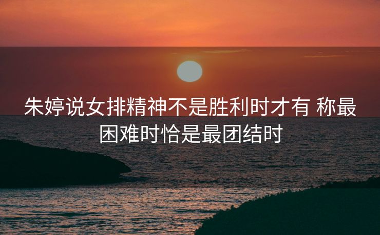 朱婷说女排精神不是胜利时才有 称最困难时恰是最团结时