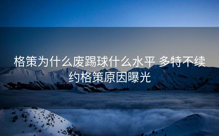 格策为什么废踢球什么水平 多特不续约格策原因曝光