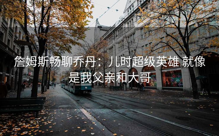 詹姆斯畅聊乔丹：儿时超级英雄 就像是我父亲和大哥