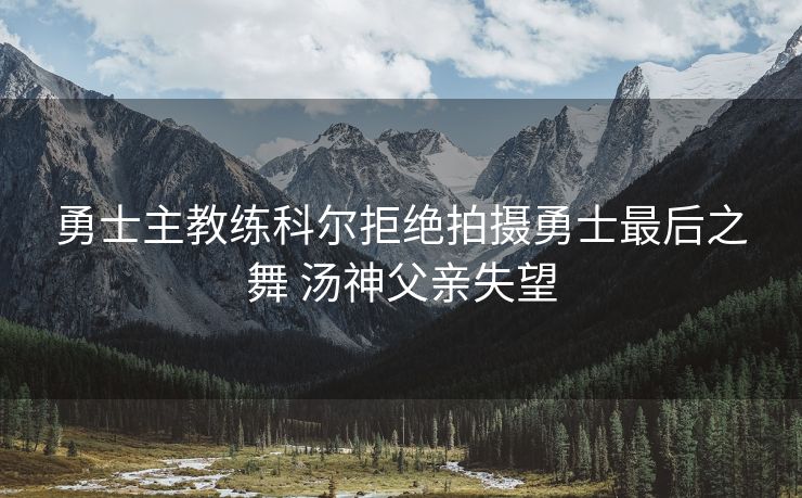 勇士主教练科尔拒绝拍摄勇士最后之舞 汤神父亲失望