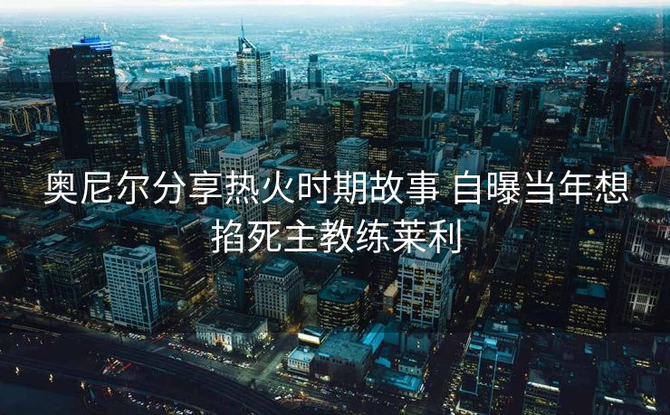 奥尼尔分享热火时期故事 自曝当年想掐死主教练莱利