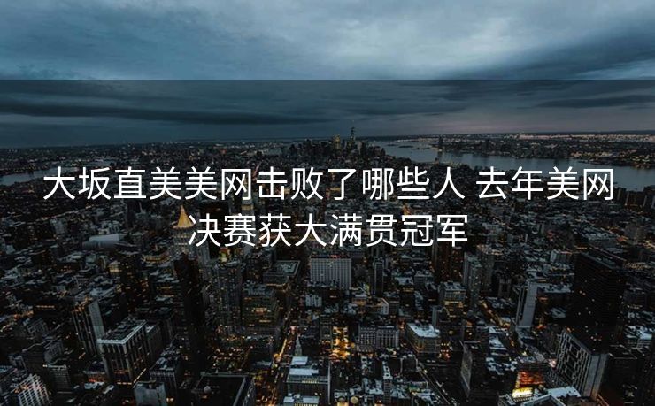 大坂直美美网击败了哪些人 去年美网决赛获大满贯冠军