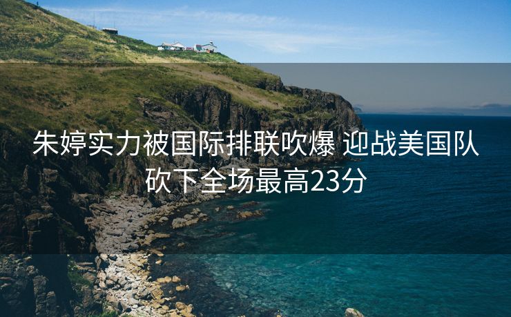 朱婷实力被国际排联吹爆 迎战美国队砍下全场最高23分
