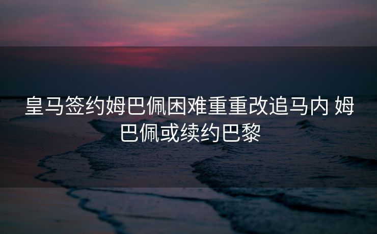 皇马签约姆巴佩困难重重改追马内 姆巴佩或续约巴黎