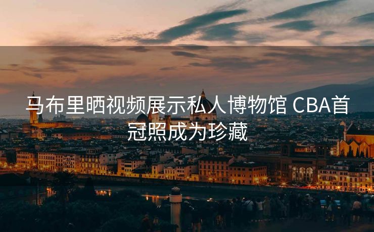 马布里晒视频展示私人博物馆 CBA首冠照成为珍藏