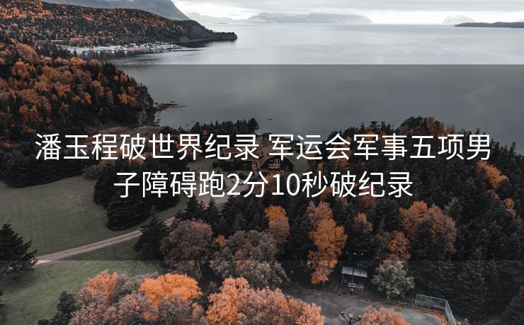 潘玉程破世界纪录 军运会军事五项男子障碍跑2分10秒破纪录