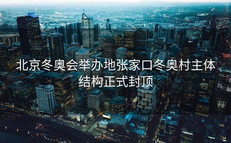 北京冬奥会举办地张家口冬奥村主体结构正式封顶